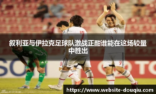 叙利亚与伊拉克足球队激战正酣谁能在这场较量中胜出