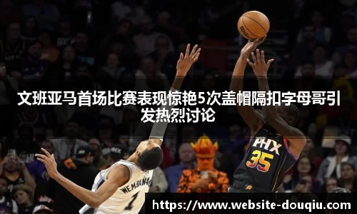 文班亚马首场比赛表现惊艳5次盖帽隔扣字母哥引发热烈讨论